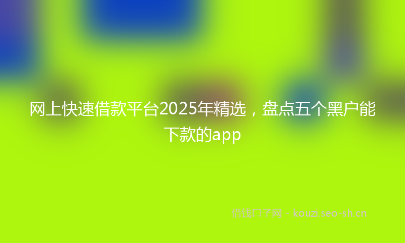 网上快速借款平台2025年精选，盘点五个黑户能下款的app