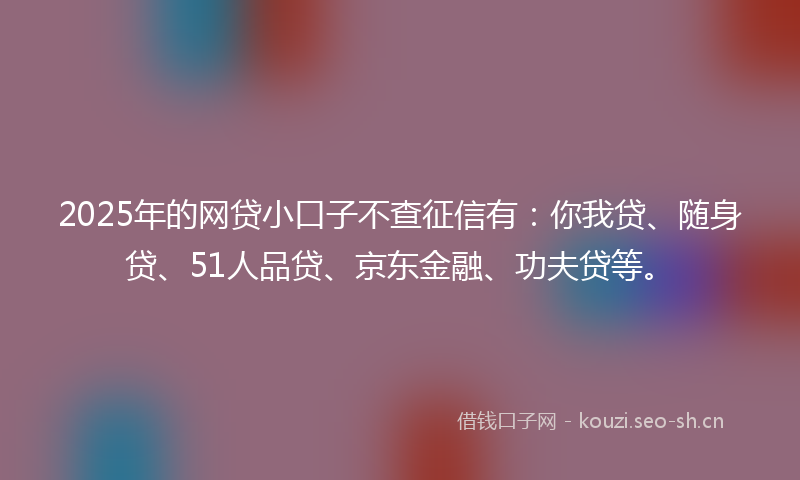 2025年的网贷小口子不查征信有：你我贷、随身贷、51人品贷、京东金融、功夫贷等。