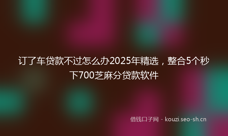 订了车贷款不过怎么办2025年精选，整合5个秒下700芝麻分贷款软件
