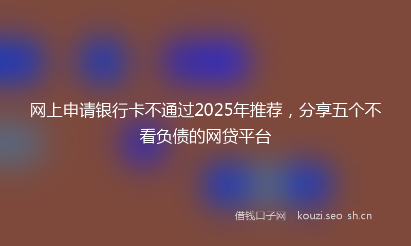 网上申请银行卡不通过2025年推荐，分享五个不看负债的网贷平台