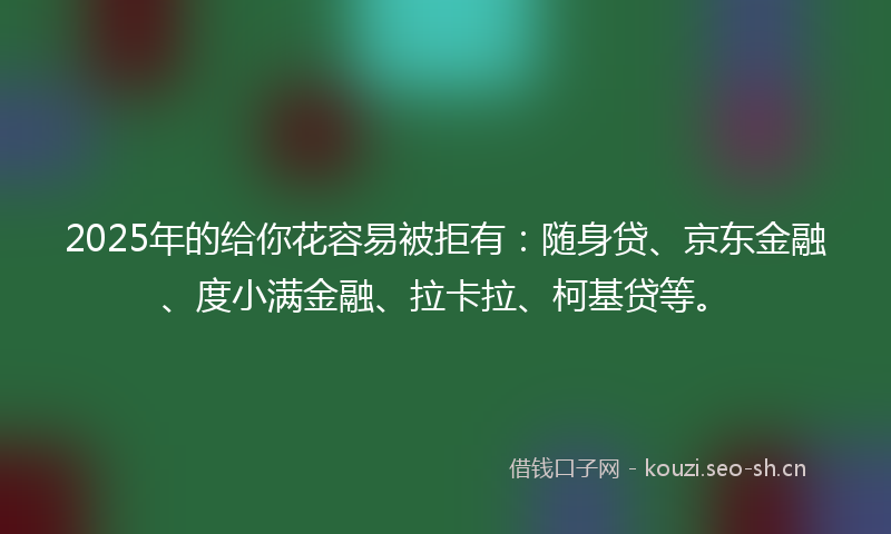 2025年的给你花容易被拒有：随身贷、京东金融、度小满金融、拉卡拉、柯基贷等。