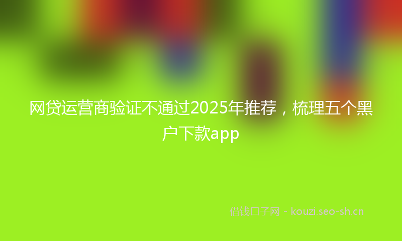 网贷运营商验证不通过2025年推荐，梳理五个黑户下款app