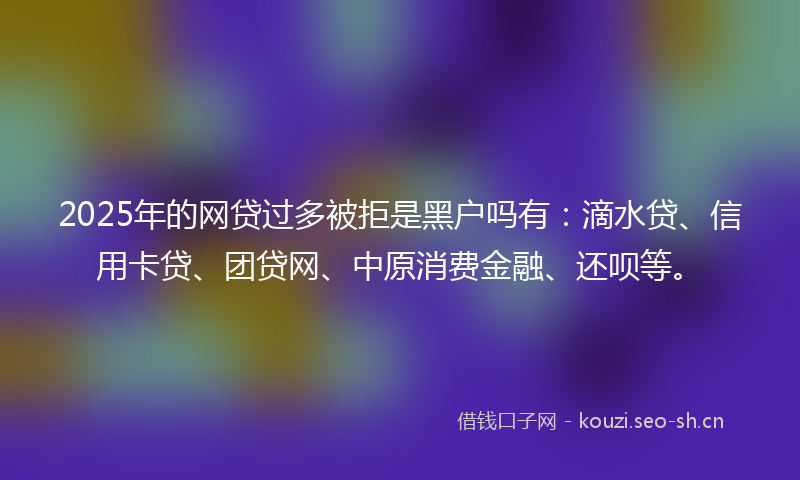2025年的网贷过多被拒是黑户吗有：滴水贷、信用卡贷、团贷网、中原消费金融、还呗等。