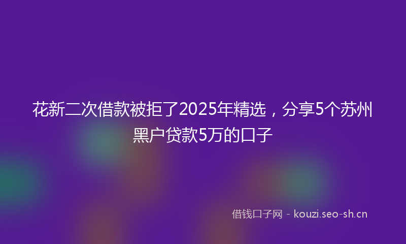 花新二次借款被拒了2025年精选，分享5个苏州黑户贷款5万的口子