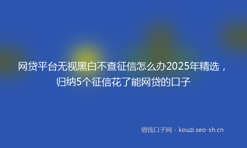 网贷平台无视黑白不查征信怎么办2025年精选，归纳5个征信花了能网贷的口子
