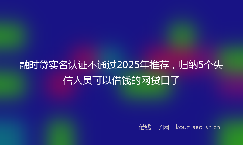 融时贷实名认证不通过2025年推荐，归纳5个失信人员可以借钱的网贷口子