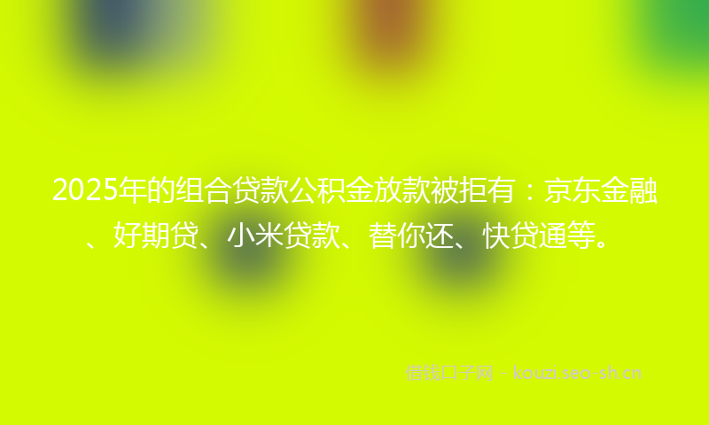2025年的组合贷款公积金放款被拒有：京东金融、好期贷、小米贷款、替你还、快贷通等。