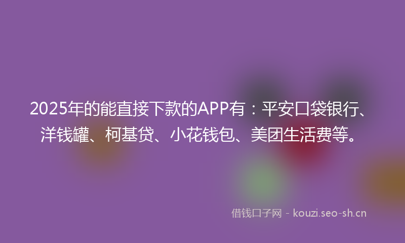 2025年的能直接下款的APP有：平安口袋银行、洋钱罐、柯基贷、小花钱包、美团生活费等。
