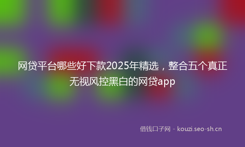 网贷平台哪些好下款2025年精选，整合五个真正无视风控黑白的网贷app