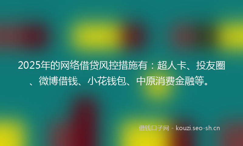 2025年的网络借贷风控措施有：超人卡、投友圈、微博借钱、小花钱包、中原消费金融等。