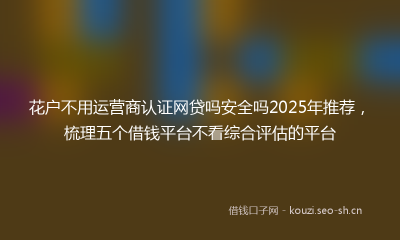 花户不用运营商认证网贷吗安全吗2025年推荐，梳理五个借钱平台不看综合评估的平台