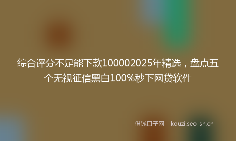 综合评分不足能下款100002025年精选，盘点五个无视征信黑白100%秒下网贷软件