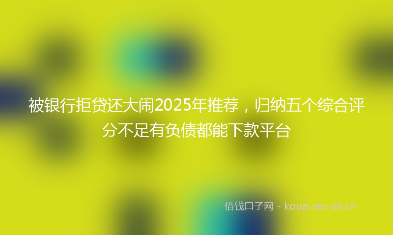 被银行拒贷还大闹2025年推荐，归纳五个综合评分不足有负债都能下款平台