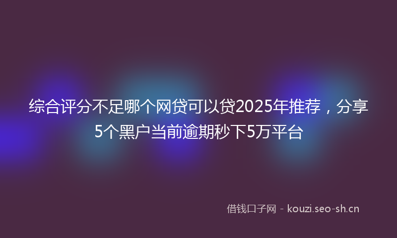 综合评分不足哪个网贷可以贷2025年推荐,分享5个黑户当前逾期秒下5万平台