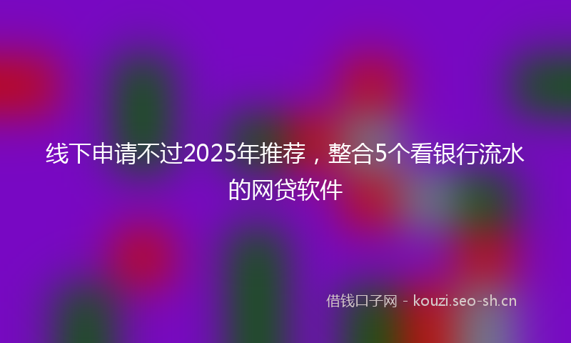 线下申请不过2025年推荐，整合5个看银行流水的网贷软件