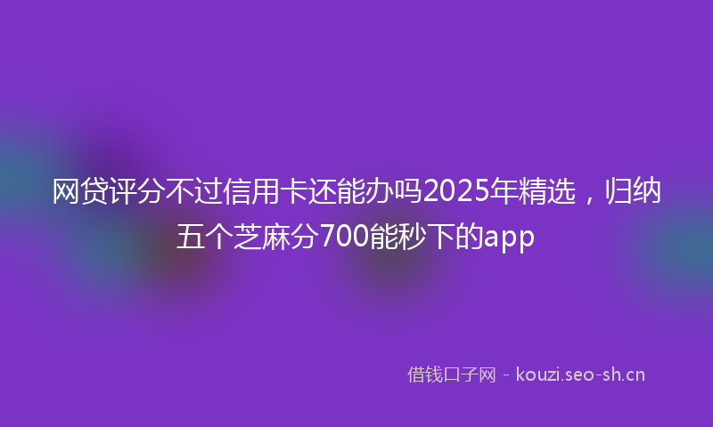 网贷评分不过信用卡还能办吗2025年精选，归纳五个芝麻分700能秒下的app