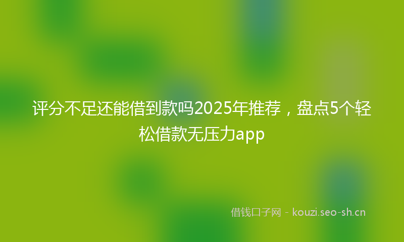 评分不足还能借到款吗2025年推荐，盘点5个轻松借款无压力app