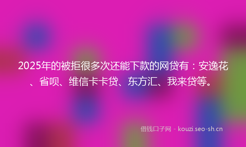 2025年的被拒很多次还能下款的网贷有：安逸花、省呗、维信卡卡贷、东方汇、我来贷等。