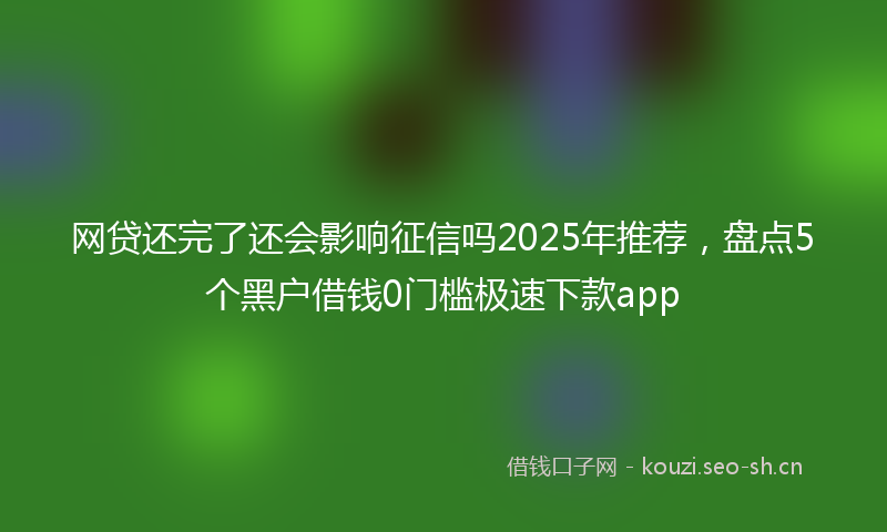 网贷还完了还会影响征信吗2025年推荐，盘点5个黑户借钱0门槛极速下款app