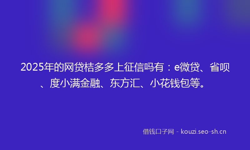 2025年的网贷桔多多上征信吗有：e微贷、省呗、度小满金融、东方汇、小花钱包等。