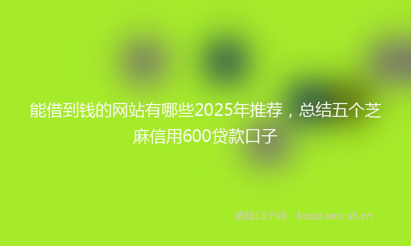 能借到钱的网站有哪些2025年推荐，总结五个芝麻信用600贷款口子