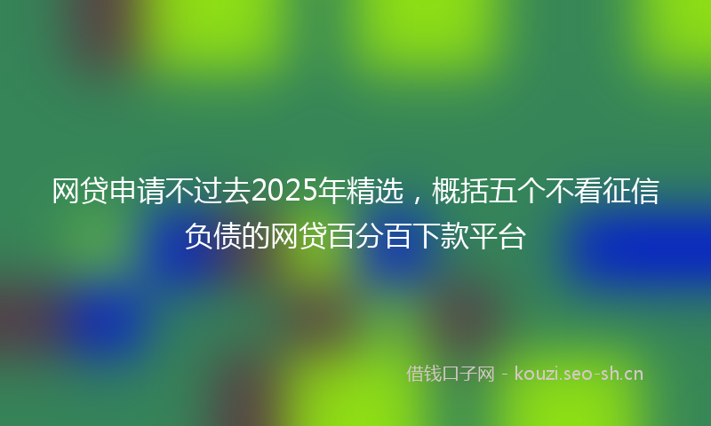 网贷申请不过去2025年精选，概括五个不看征信负债的网贷百分百下款平台