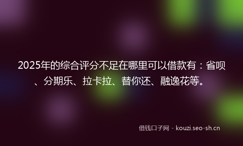 2025年的综合评分不足在哪里可以借款有：省呗、分期乐、拉卡拉、替你还、融逸花等。