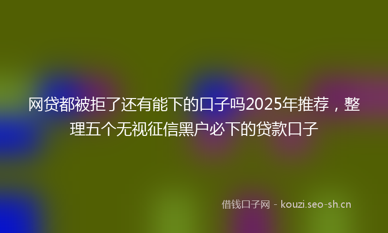 网贷都被拒了还有能下的口子吗2025年推荐，整理五个无视征信黑户必下的贷款口子