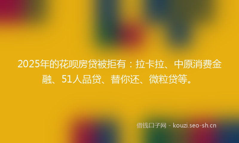 2025年的花呗房贷被拒有：拉卡拉、中原消费金融、51人品贷、替你还、微粒贷等。