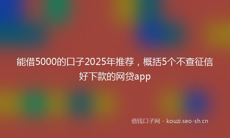 能借5000的口子2025年推荐，概括5个不查征信好下款的网贷app