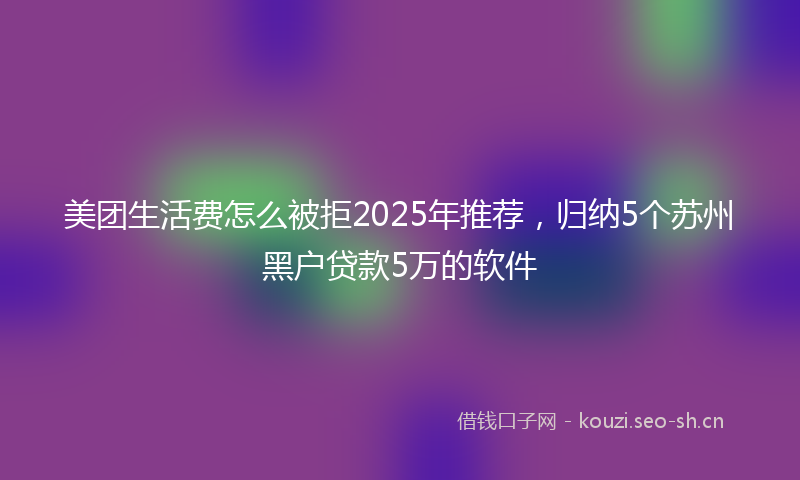 美团生活费怎么被拒2025年推荐，归纳5个苏州黑户贷款5万的软件