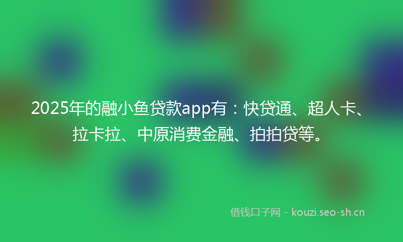 2025年的融小鱼贷款app有：快贷通、超人卡、拉卡拉、中原消费金融、拍拍贷等。