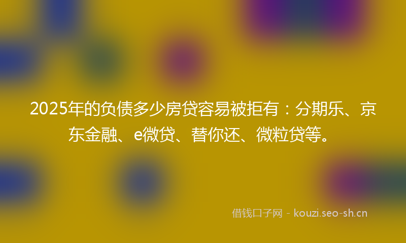 2025年的负债多少房贷容易被拒有：分期乐、京东金融、e微贷、替你还、微粒贷等。