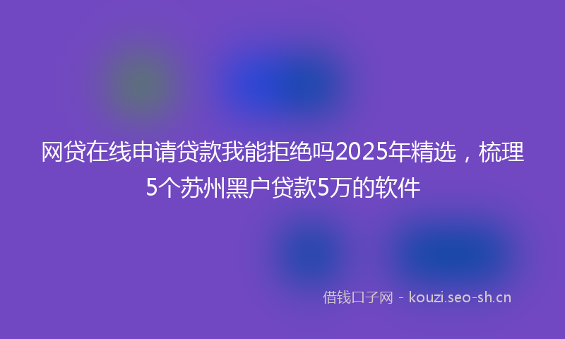 网贷在线申请贷款我能拒绝吗2025年精选，梳理5个苏州黑户贷款5万的软件