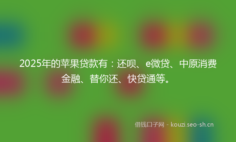 2025年的苹果贷款有：还呗、e微贷、中原消费金融、替你还、快贷通等。