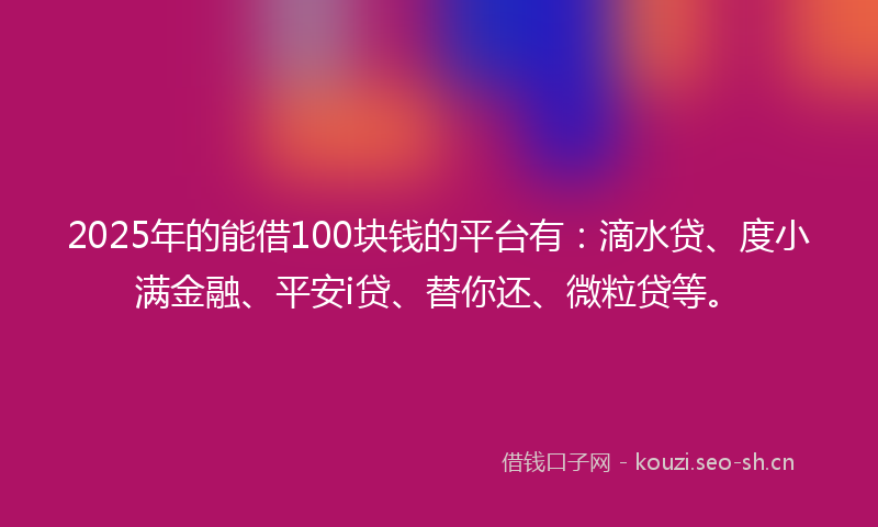 2025年的能借100块钱的平台有：滴水贷、度小满金融、平安i贷、替你还、微粒贷等。