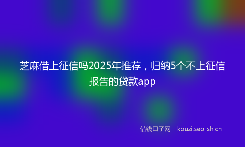 芝麻借上征信吗2025年推荐，归纳5个不上征信报告的贷款app
