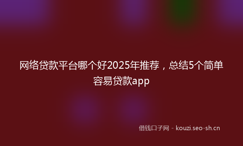 网络贷款平台哪个好2025年推荐，总结5个简单容易贷款app