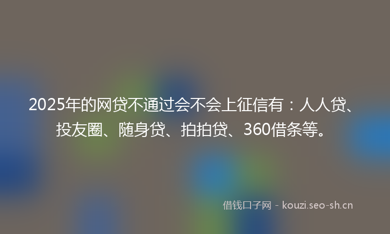 2025年的网贷不通过会不会上征信有：人人贷、投友圈、随身贷、拍拍贷、360借条等。