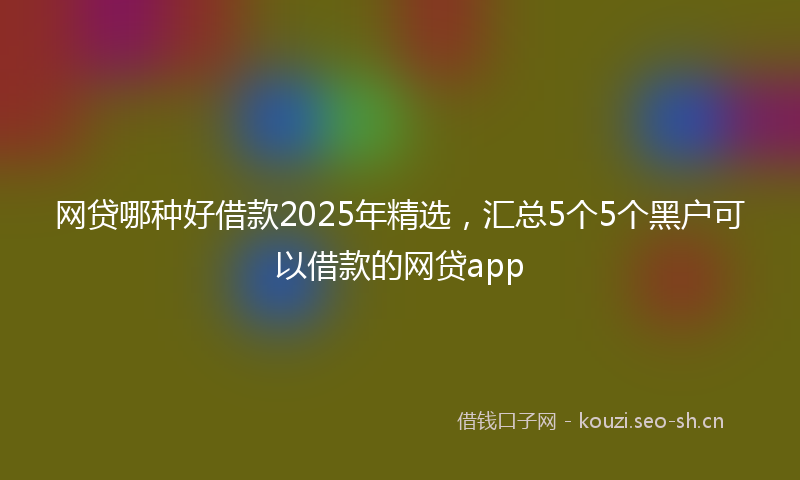 网贷哪种好借款2025年精选，汇总5个5个黑户可以借款的网贷app
