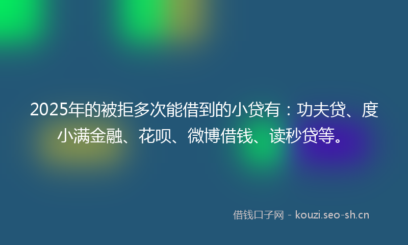 2025年的被拒多次能借到的小贷有：功夫贷、度小满金融、花呗、微博借钱、读秒贷等。