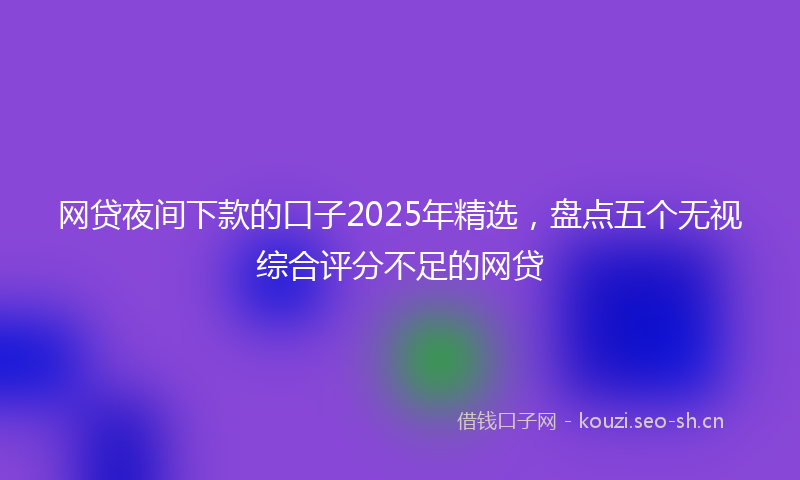 网贷夜间下款的口子2025年精选，盘点五个无视综合评分不足的网贷
