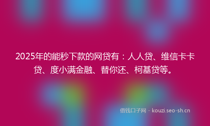 2025年的能秒下款的网贷有：人人贷、维信卡卡贷、度小满金融、替你还、柯基贷等。