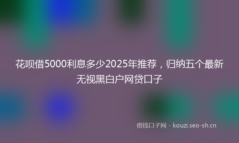 花呗借5000利息多少2025年推荐,归纳五个最新无视黑白户网贷口子