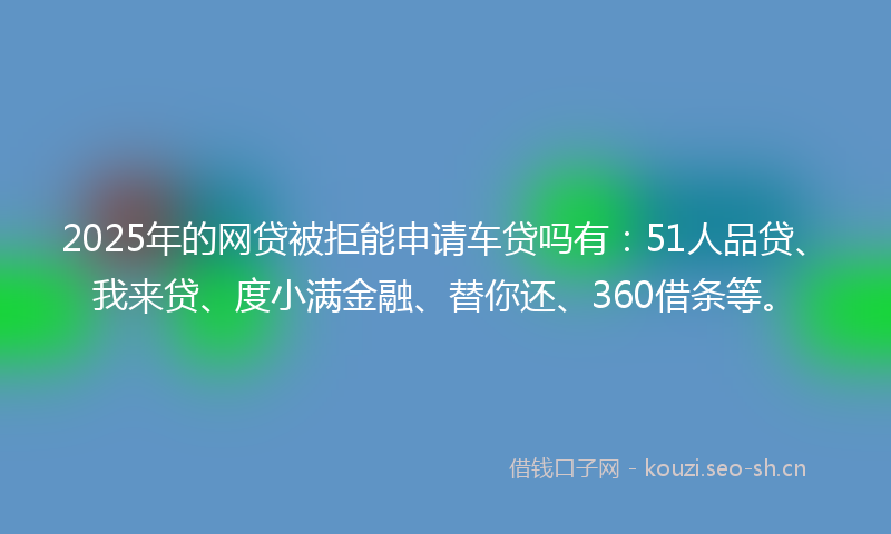 2025年的网贷被拒能申请车贷吗有：51人品贷、我来贷、度小满金融、替你还、360借条等。