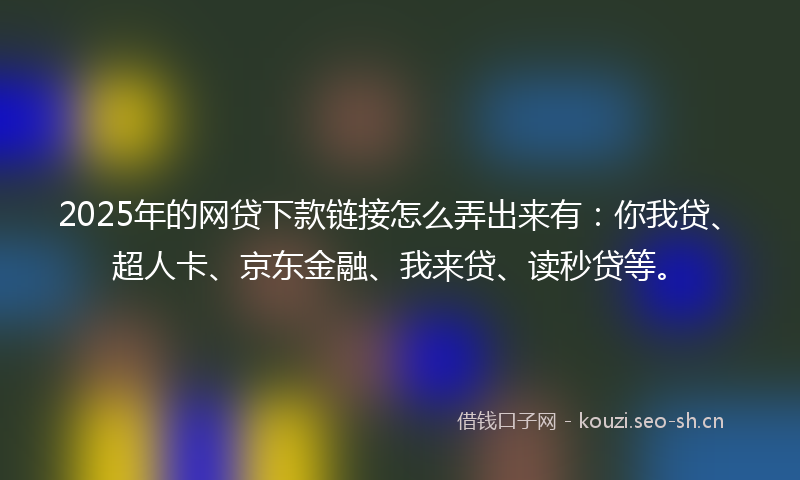 2025年的网贷下款链接怎么弄出来有：你我贷、超人卡、京东金融、我来贷、读秒贷等。