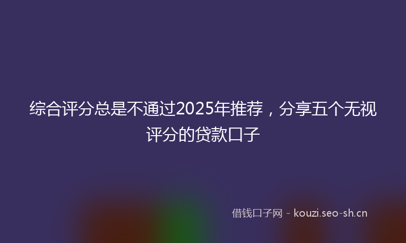 综合评分总是不通过2025年推荐,分享五个无视评分的贷款口子