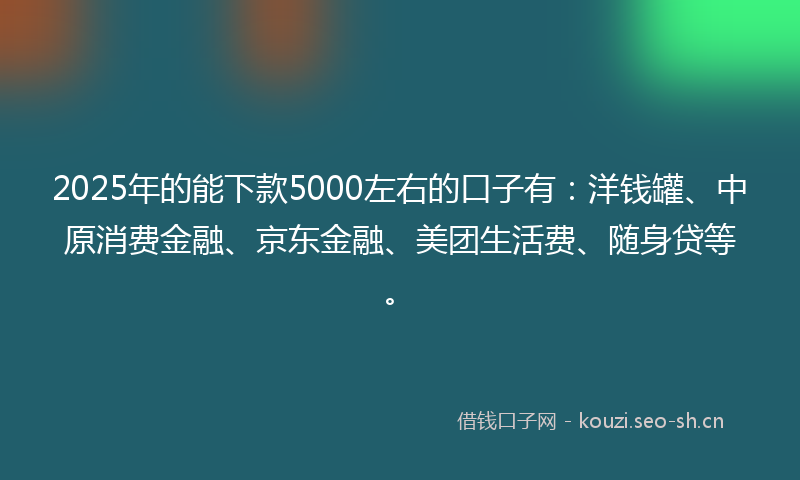 2025年的能下款5000左右的口子有：洋钱罐、中原消费金融、京东金融、美团生活费、随身贷等。