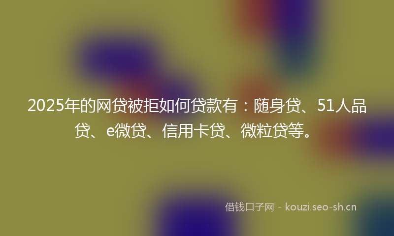2025年的网贷被拒如何贷款有：随身贷、51人品贷、e微贷、信用卡贷、微粒贷等。