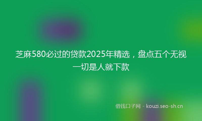 芝麻580必过的贷款2025年精选，盘点五个无视一切是人就下款